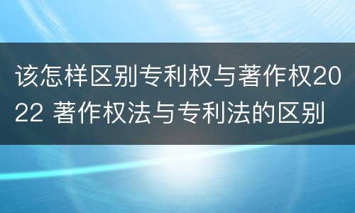 该怎样区别专利权与著作权2022 著作权法与专利法的区别