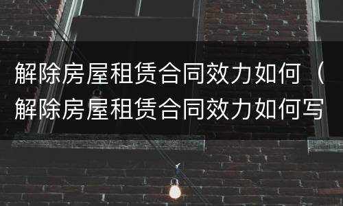 解除房屋租赁合同效力如何（解除房屋租赁合同效力如何写）