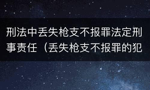 刑法中丢失枪支不报罪法定刑事责任（丢失枪支不报罪的犯罪主体只能是什么）