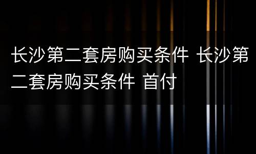长沙第二套房购买条件 长沙第二套房购买条件 首付
