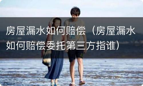 房屋漏水如何赔偿（房屋漏水如何赔偿委托第三方指谁）