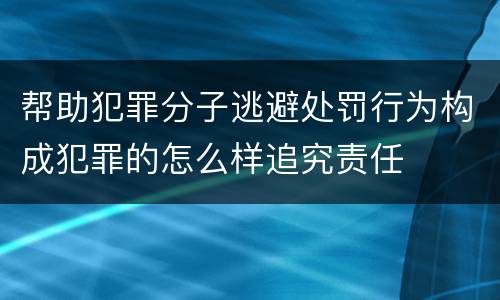 帮助犯罪分子逃避处罚行为构成犯罪的怎么样追究责任