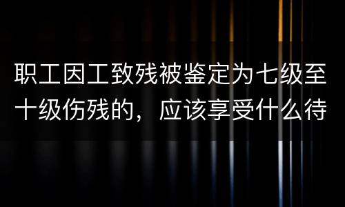 职工因工致残被鉴定为七级至十级伤残的，应该享受什么待遇