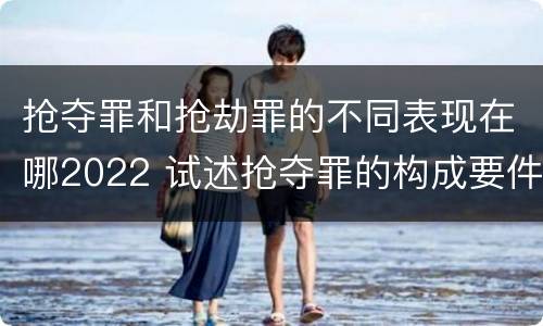 抢夺罪和抢劫罪的不同表现在哪2022 试述抢夺罪的构成要件以及与抢劫罪的区别