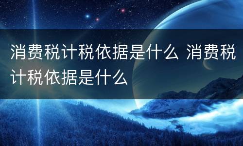 消费税计税依据是什么 消费税计税依据是什么