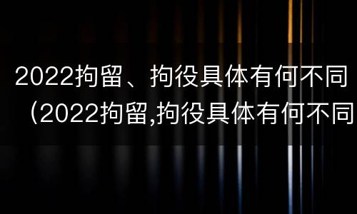 2022拘留、拘役具体有何不同（2022拘留,拘役具体有何不同之处）