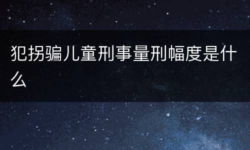 犯拐骗儿童刑事量刑幅度是什么