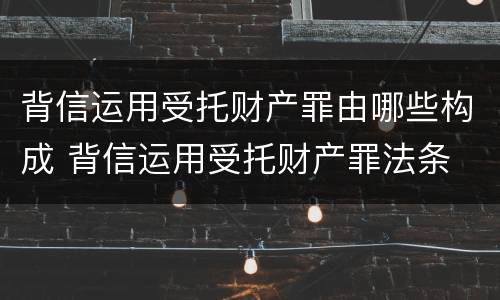 背信运用受托财产罪由哪些构成 背信运用受托财产罪法条