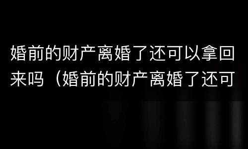 婚前的财产离婚了还可以拿回来吗（婚前的财产离婚了还可以拿回来吗知乎）