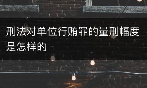 刑法对单位行贿罪的量刑幅度是怎样的