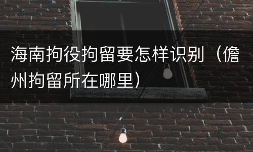海南拘役拘留要怎样识别（儋州拘留所在哪里）