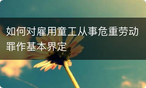 如何对雇用童工从事危重劳动罪作基本界定