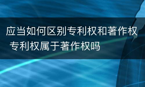 应当如何区别专利权和著作权 专利权属于著作权吗