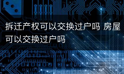 拆迁产权可以交换过户吗 房屋可以交换过户吗