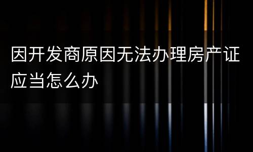 因开发商原因无法办理房产证应当怎么办