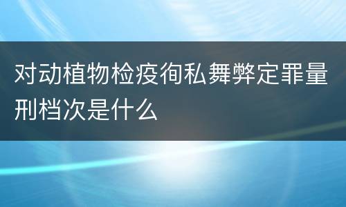 对动植物检疫徇私舞弊定罪量刑档次是什么