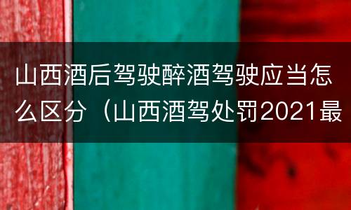 山西酒后驾驶醉酒驾驶应当怎么区分（山西酒驾处罚2021最新标准）