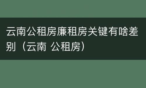 云南公租房廉租房关键有啥差别（云南 公租房）