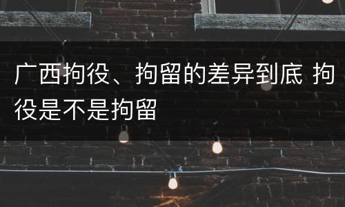 广西拘役、拘留的差异到底 拘役是不是拘留