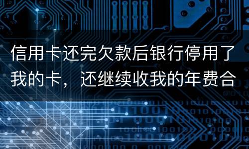 信用卡还完欠款后银行停用了我的卡，还继续收我的年费合法吗