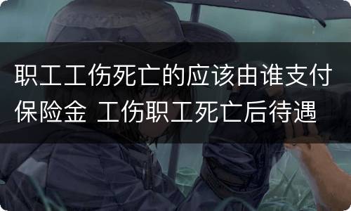 职工工伤死亡的应该由谁支付保险金 工伤职工死亡后待遇
