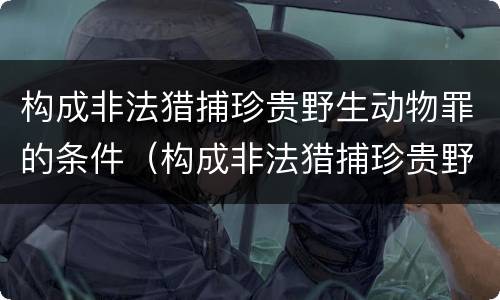 构成非法猎捕珍贵野生动物罪的条件（构成非法猎捕珍贵野生动物罪的条件有哪些）