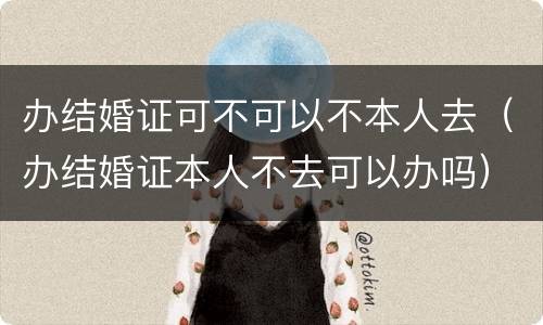 办结婚证可不可以不本人去（办结婚证本人不去可以办吗）