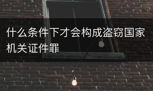 什么条件下才会构成盗窃国家机关证件罪