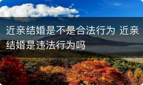 近亲结婚是不是合法行为 近亲结婚是违法行为吗