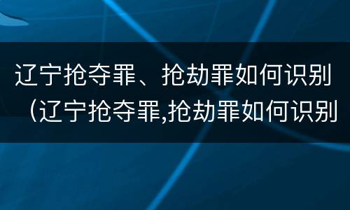 辽宁抢夺罪、抢劫罪如何识别（辽宁抢夺罪,抢劫罪如何识别的）