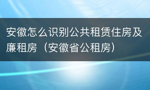 安徽怎么识别公共租赁住房及廉租房（安徽省公租房）