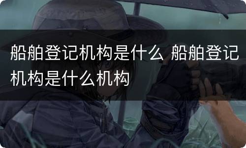 船舶登记机构是什么 船舶登记机构是什么机构