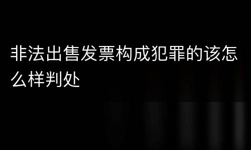 非法出售发票构成犯罪的该怎么样判处