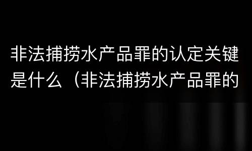 非法捕捞水产品罪的认定关键是什么（非法捕捞水产品罪的意义）