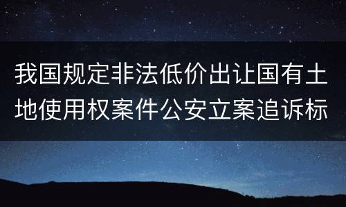 我国规定非法低价出让国有土地使用权案件公安立案追诉标准是怎样规定