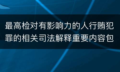 最高检对有影响力的人行贿犯罪的相关司法解释重要内容包括什么