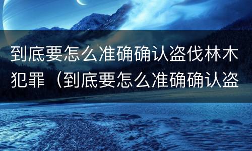 到底要怎么准确确认盗伐林木犯罪（到底要怎么准确确认盗伐林木犯罪行为）