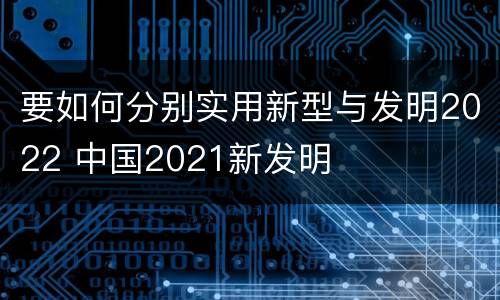 要如何分别实用新型与发明2022 中国2021新发明