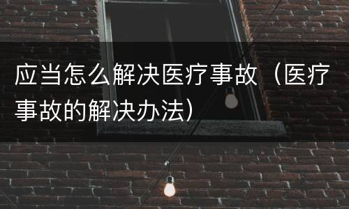 应当怎么解决医疗事故（医疗事故的解决办法）