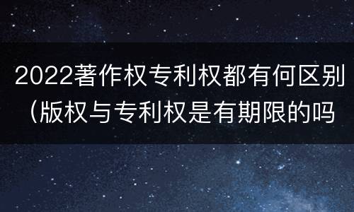 2022著作权专利权都有何区别（版权与专利权是有期限的吗）