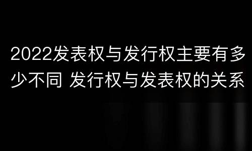 2022发表权与发行权主要有多少不同 发行权与发表权的关系