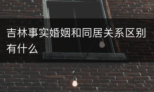 吉林事实婚姻和同居关系区别有什么