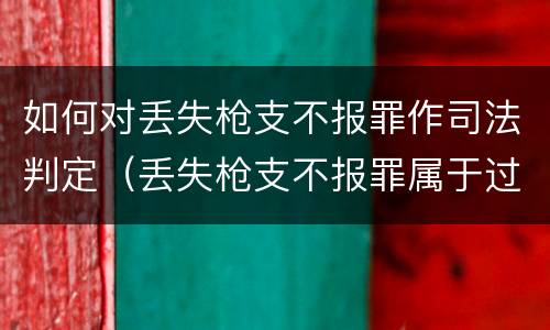 如何对丢失枪支不报罪作司法判定（丢失枪支不报罪属于过失犯罪吗）