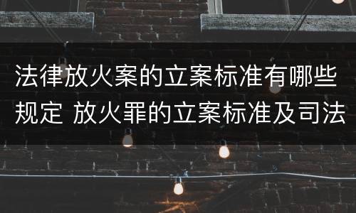 法律放火案的立案标准有哪些规定 放火罪的立案标准及司法解释