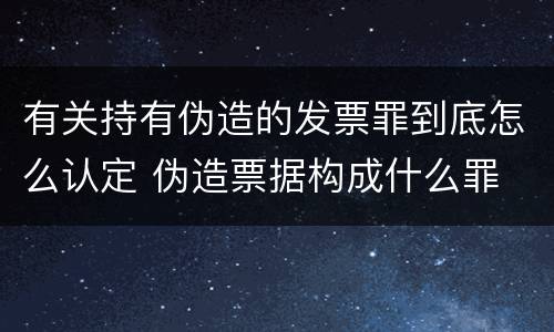 有关持有伪造的发票罪到底怎么认定 伪造票据构成什么罪