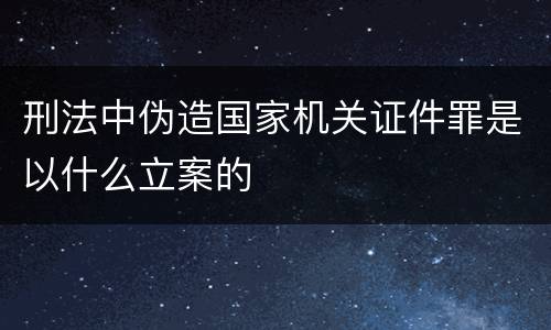 刑法中伪造国家机关证件罪是以什么立案的