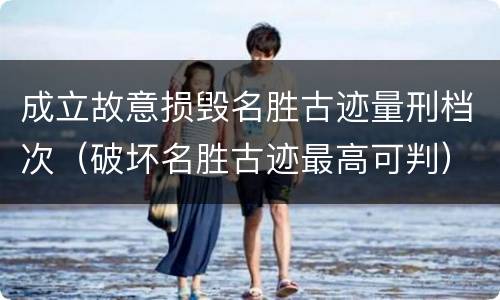 成立故意损毁名胜古迹量刑档次（破坏名胜古迹最高可判）