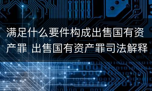 满足什么要件构成出售国有资产罪 出售国有资产罪司法解释