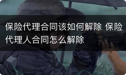 保险代理合同该如何解除 保险代理人合同怎么解除
