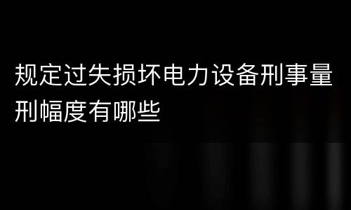 规定过失损坏电力设备刑事量刑幅度有哪些